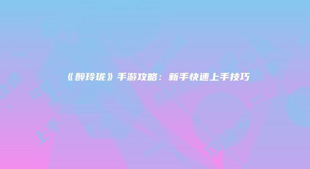 《醉玲珑》手游攻略：新手快速上手技巧