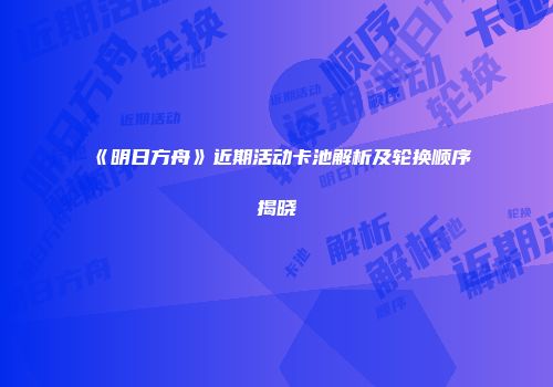 《明日方舟》近期活动卡池解析及轮换顺序揭晓
