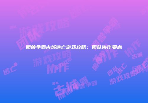 魔兽争霸古城逃亡游戏攻略：团队协作要点