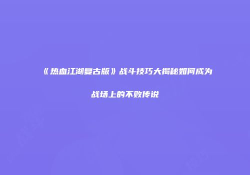 《热血江湖复古版》战斗技巧大揭秘如何成为战场上的不败传说