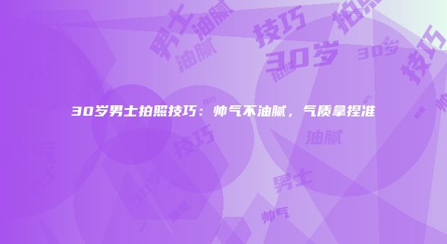 30岁男士拍照技巧：帅气不油腻，气质拿捏准