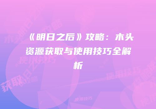 《明日之后》攻略：木头资源获取与使用技巧全解析