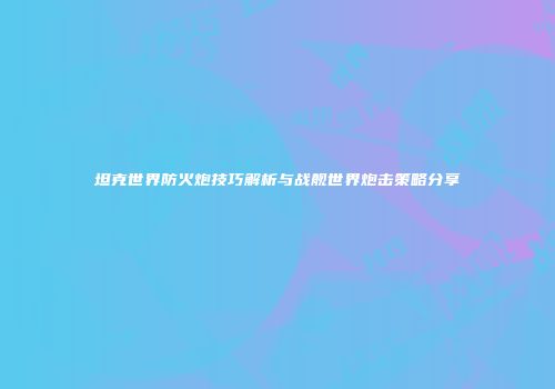 坦克世界防火炮技巧解析与战舰世界炮击策略分享