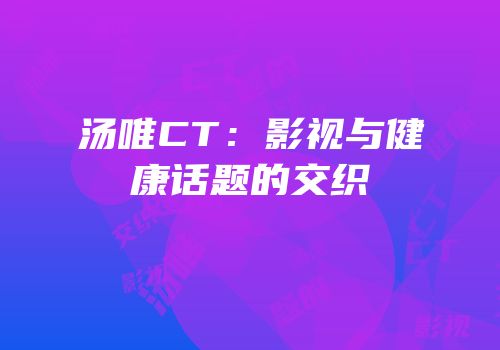 汤唯CT：影视与健康话题的交织