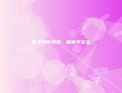 亲子消防游戏：趣味学安全