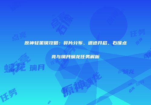 原神轻策璃攻略：碎片分布、遗迹开启、石像点亮与璃月螭龙任务解析