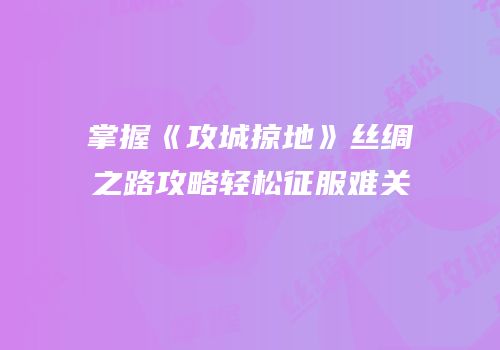 掌握《攻城掠地》丝绸之路攻略轻松征服难关