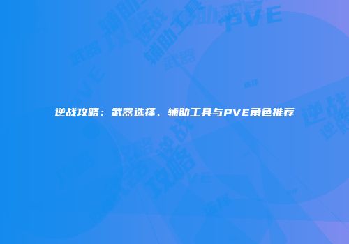 逆战攻略：武器选择、辅助工具与PVE角色推荐