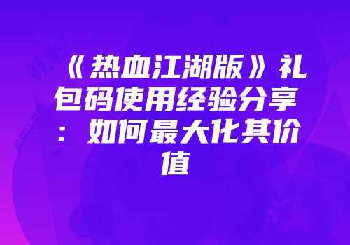 《热血江湖版》礼包码使用经验分享：如何最大化其价值
