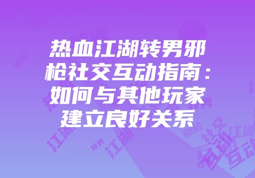 热血江湖转男邪枪社交互动指南：如何与其他玩家建立良好关系
