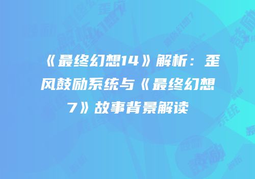 《最终幻想14》解析：歪风鼓励系统与《最终幻想7》故事背景解读
