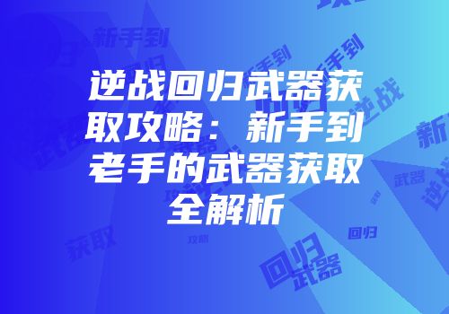 逆战回归武器获取攻略：新手到老手的武器获取全解析