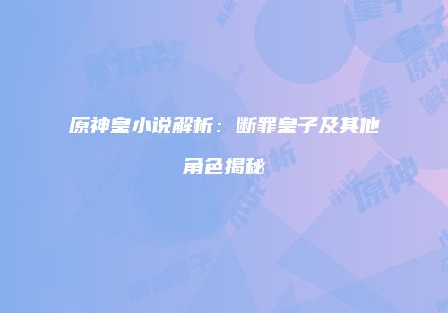 原神皇小说解析：断罪皇子及其他角色揭秘