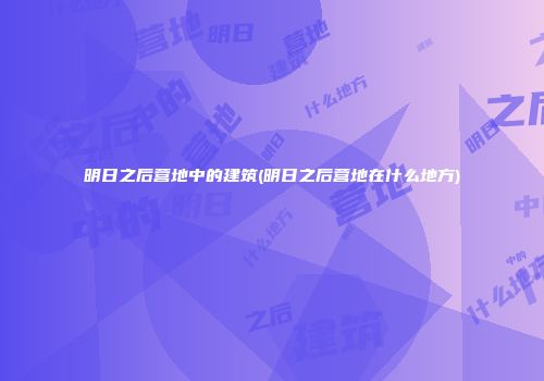明日之后营地中的建筑(明日之后营地在什么地方)