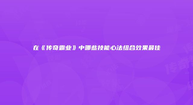 在《传奇霸业》中哪些技能心法组合效果最佳