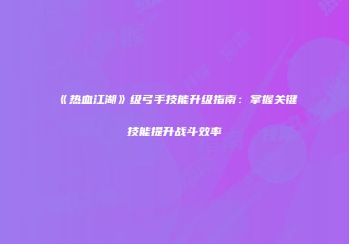 《热血江湖》级弓手技能升级指南：掌握关键技能提升战斗效率