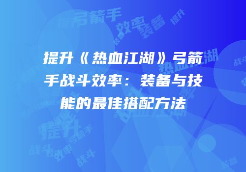 提升《热血江湖》弓箭手战斗效率：装备与技能的最佳搭配方法