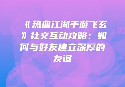 《热血江湖手游飞玄》社交互动攻略:如何与好友建立深厚的友谊