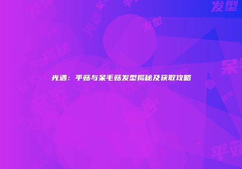 光遇：平菇与呆毛菇发型揭秘及获取攻略