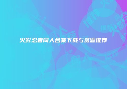 火影忍者同人合集下载与资源推荐