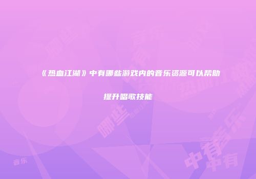 《热血江湖》中有哪些游戏内的音乐资源可以帮助提升唱歌技能