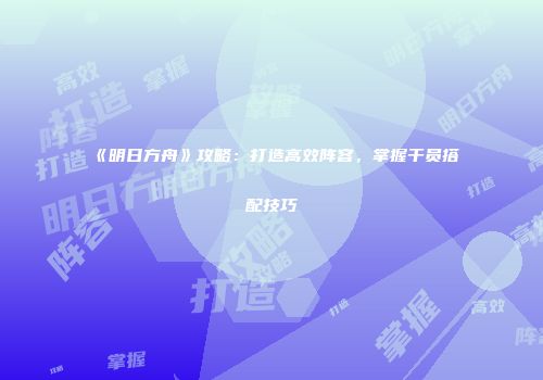 《明日方舟》攻略：打造高效阵容，掌握干员搭配技巧