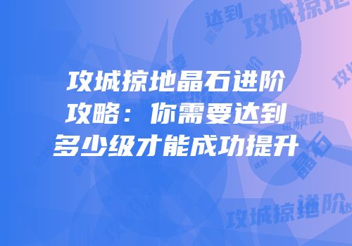 攻城掠地晶石进阶攻略：你需要达到多少级才能成功提升