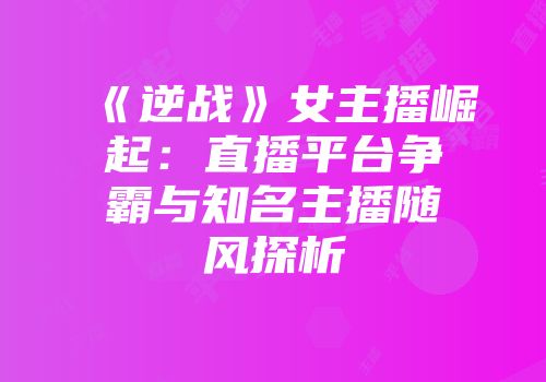 《逆战》女主播崛起：直播平台争霸与知名主播随风探析