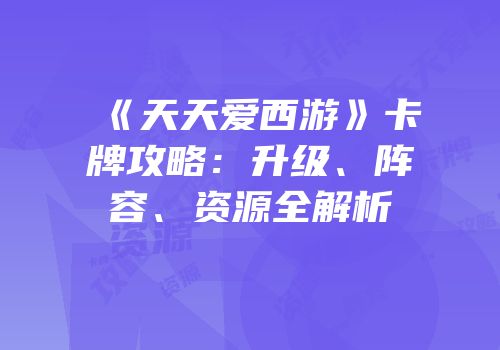 《天天爱西游》卡牌攻略:升级、阵容、资源全解析