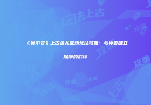 《赛尔号》上古鱼龙互动玩法攻略：与神兽建立深厚的羁绊