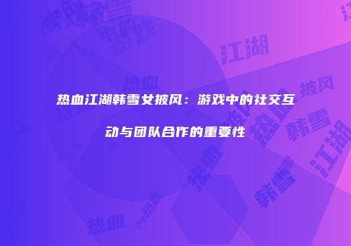 热血江湖韩雪女披风：游戏中的社交互动与团队合作的重要性