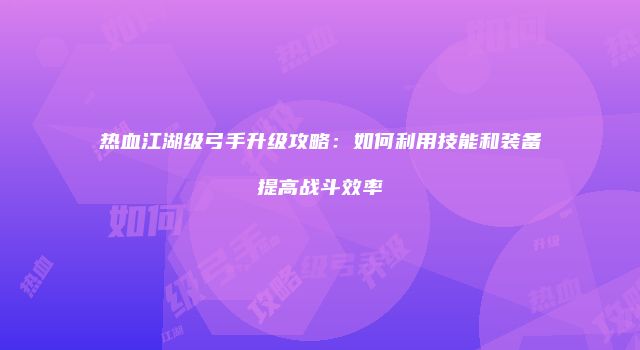 热血江湖级弓手升级攻略：如何利用技能和装备提高战斗效率