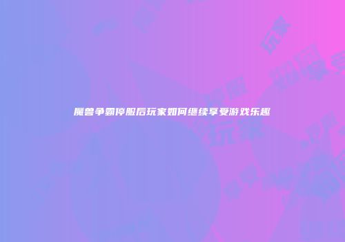 魔兽争霸停服后玩家如何继续享受游戏乐趣