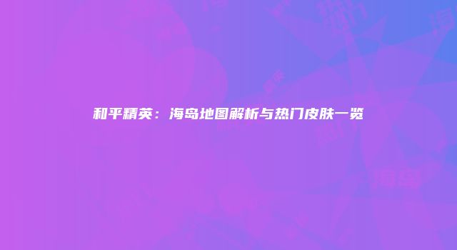 和平精英：海岛地图解析与热门皮肤一览