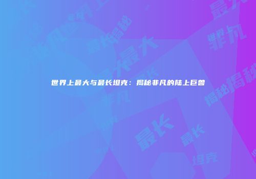 世界上最大与最长坦克：揭秘非凡的陆上巨兽