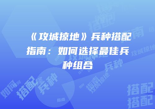 《攻城掠地》兵种搭配指南：如何选择最佳兵种组合