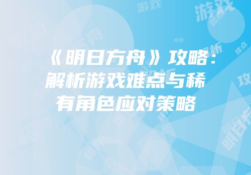 《明日方舟》攻略：解析游戏难点与稀有角色应对策略