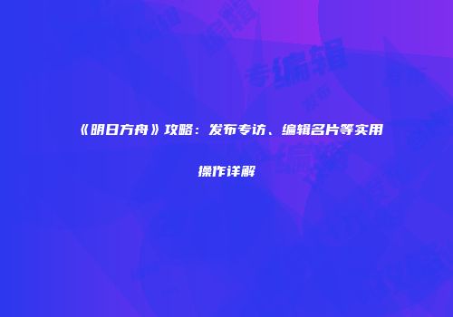《明日方舟》攻略：发布专访、编辑名片等实用操作详解