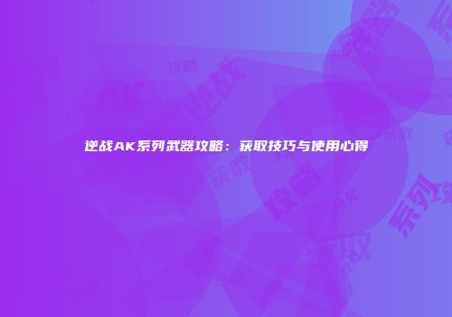 逆战AK系列武器攻略：获取技巧与使用心得