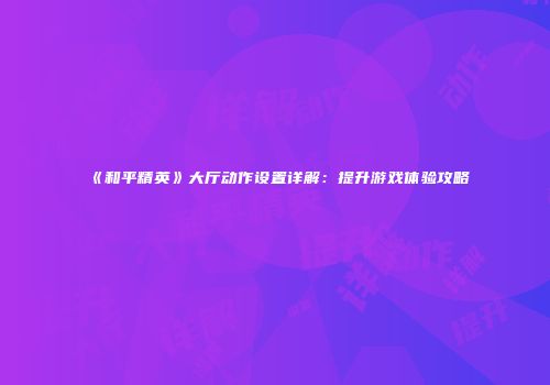 《和平精英》大厅动作设置详解：提升游戏体验攻略