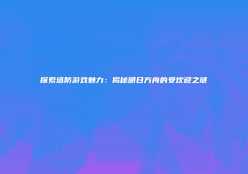 探索塔防游戏魅力：揭秘明日方舟的受欢迎之谜