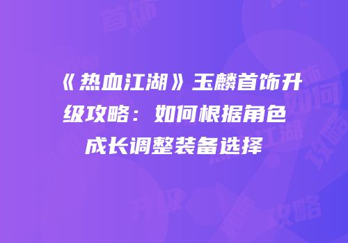 《热血江湖》玉麟首饰升级攻略：如何根据角色成长调整装备选择