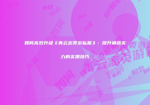 如何高效升级《青云志页游私服》：提升角色实力的实用技巧
