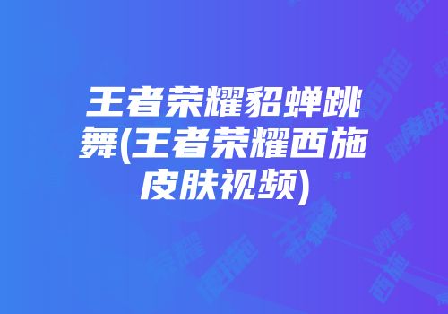 王者荣耀貂蝉跳舞(王者荣耀西施皮肤视频)