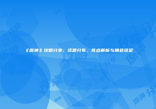 《原神》攻略分享：资源分布、亮点解析与角色设定