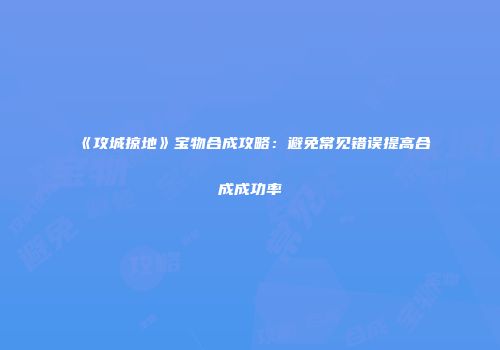 《攻城掠地》宝物合成攻略：避免常见错误提高合成成功率