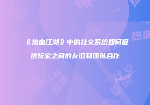 《热血江湖》中的社交系统如何促进玩家之间的友谊和团队合作