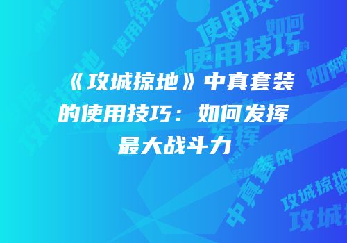 《攻城掠地》中真套装的使用技巧:如何发挥最大战斗力