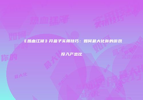 《热血江湖》开盒子实用技巧：如何最大化你的游戏投入产出比