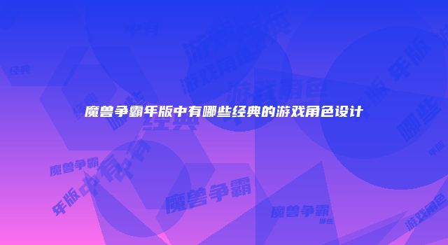 魔兽争霸年版中有哪些经典的游戏角色设计